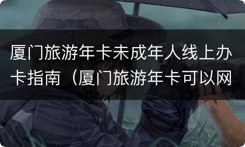 厦门旅游年卡未成年人线上办卡指南（厦门旅游年卡可以网上充值吗）