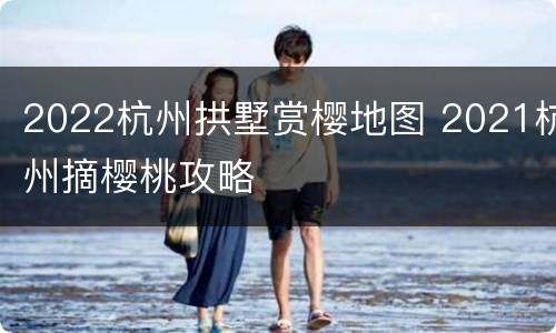2022杭州拱墅赏樱地图 2021杭州摘樱桃攻略