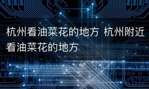 杭州看油菜花的地方 杭州附近看油菜花的地方