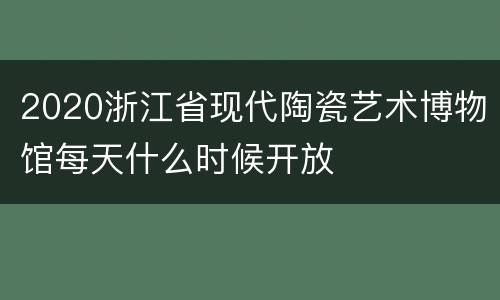 2020浙江省现代陶瓷艺术博物馆每天什么时候开放