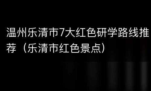 温州乐清市7大红色研学路线推荐（乐清市红色景点）