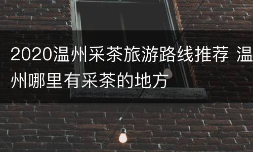 2020温州采茶旅游路线推荐 温州哪里有采茶的地方