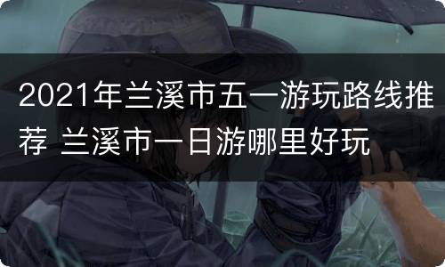2021年兰溪市五一游玩路线推荐 兰溪市一日游哪里好玩