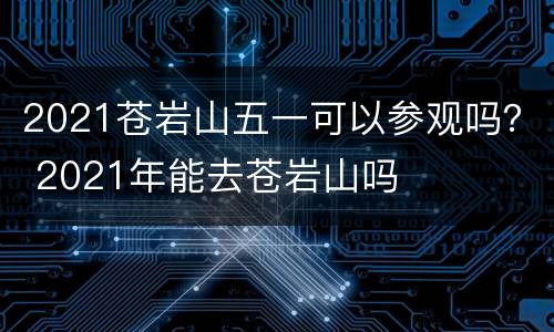 2021苍岩山五一可以参观吗？ 2021年能去苍岩山吗