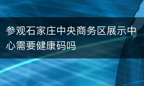 参观石家庄中央商务区展示中心需要健康码吗