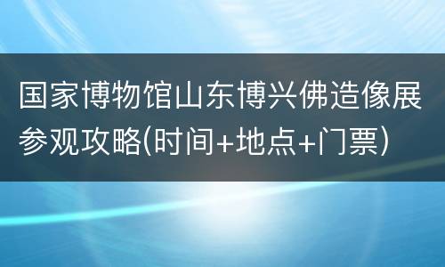 国家博物馆山东博兴佛造像展参观攻略(时间+地点+门票)