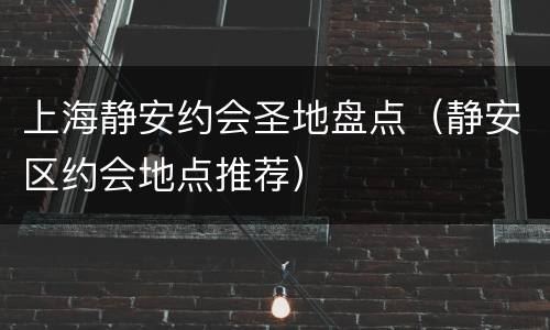 上海静安约会圣地盘点（静安区约会地点推荐）