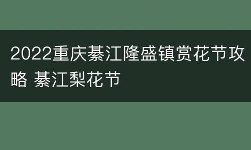 2022重庆綦江隆盛镇赏花节攻略 綦江梨花节