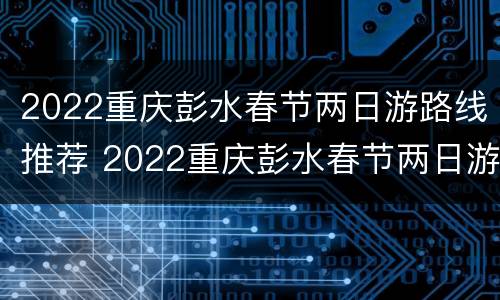 2022重庆彭水春节两日游路线推荐 2022重庆彭水春节两日游路线推荐表