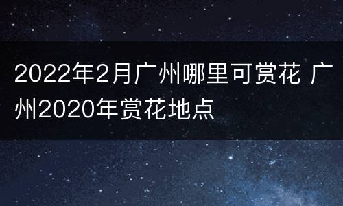 2022年2月广州哪里可赏花 广州2020年赏花地点