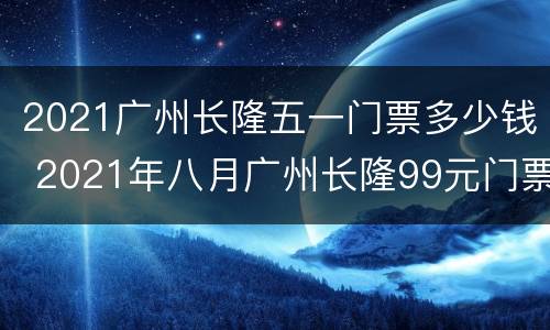 2021广州长隆五一门票多少钱 2021年八月广州长隆99元门票
