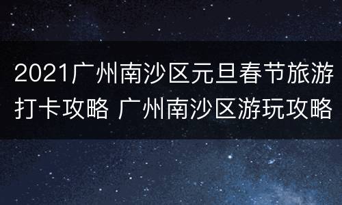 2021广州南沙区元旦春节旅游打卡攻略 广州南沙区游玩攻略