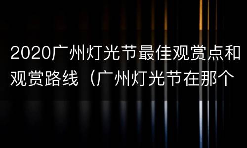 2020广州灯光节最佳观赏点和观赏路线（广州灯光节在那个位置观看最好）