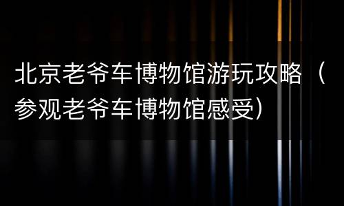 北京老爷车博物馆游玩攻略（参观老爷车博物馆感受）