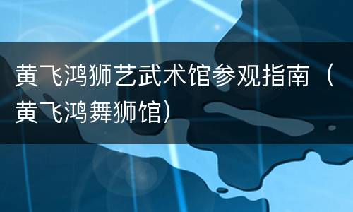 黄飞鸿狮艺武术馆参观指南（黄飞鸿舞狮馆）