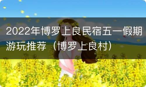 2022年博罗上良民宿五一假期游玩推荐（博罗上良村）