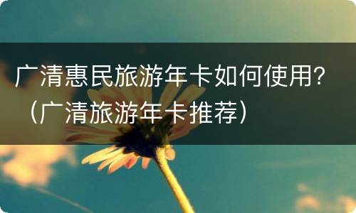 广清惠民旅游年卡如何使用？（广清旅游年卡推荐）