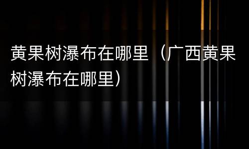 黄果树瀑布在哪里（广西黄果树瀑布在哪里）