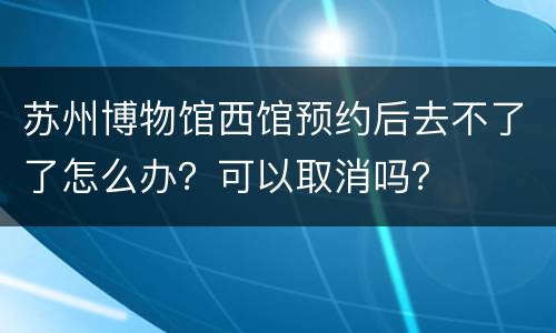 苏州博物馆西馆预约后去不了了怎么办？可以取消吗？