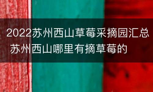 2022苏州西山草莓采摘园汇总 苏州西山哪里有摘草莓的