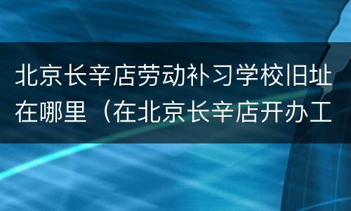 北京长辛店劳动补习学校旧址在哪里（在北京长辛店开办工人学校）