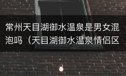 常州天目湖御水温泉是男女混泡吗（天目湖御水温泉情侣区票价）