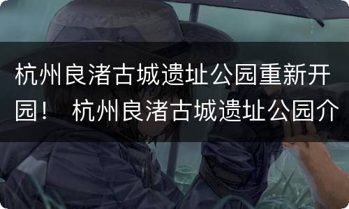 杭州良渚古城遗址公园重新开园！ 杭州良渚古城遗址公园介绍