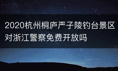 2020杭州桐庐严子陵钓台景区对浙江警察免费开放吗