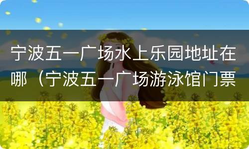 宁波五一广场水上乐园地址在哪（宁波五一广场游泳馆门票价格）