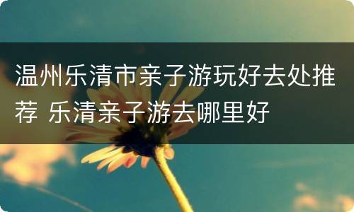 温州乐清市亲子游玩好去处推荐 乐清亲子游去哪里好