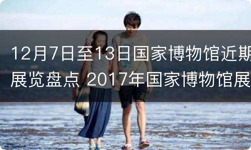 12月7日至13日国家博物馆近期展览盘点 2017年国家博物馆展览