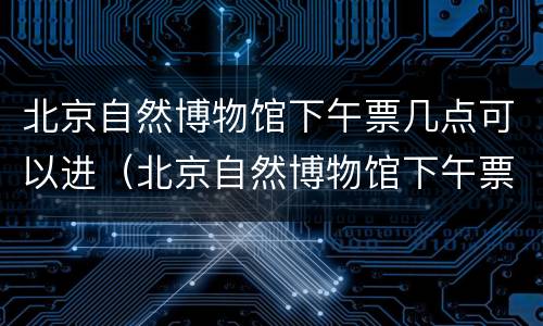北京自然博物馆下午票几点可以进（北京自然博物馆下午票只能下午进吗）