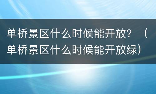 单桥景区什么时候能开放？（单桥景区什么时候能开放绿）