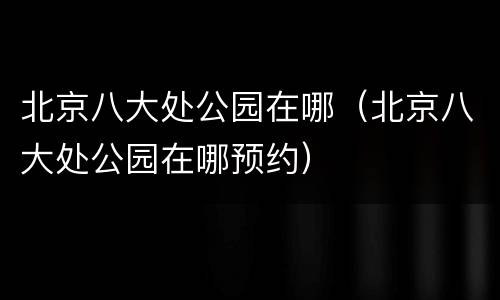 北京八大处公园在哪（北京八大处公园在哪预约）