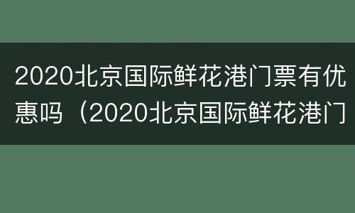 2020北京国际鲜花港门票有优惠吗（2020北京国际鲜花港门票有优惠吗视频）