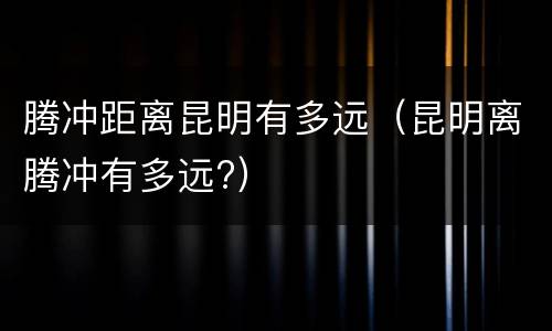 腾冲距离昆明有多远（昆明离腾冲有多远?）