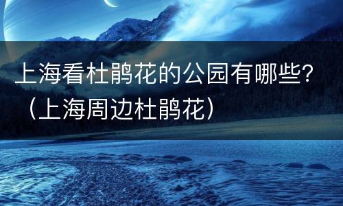 上海看杜鹃花的公园有哪些？（上海周边杜鹃花）