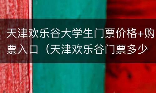 天津欢乐谷大学生门票价格+购票入口（天津欢乐谷门票多少钱一张学生）