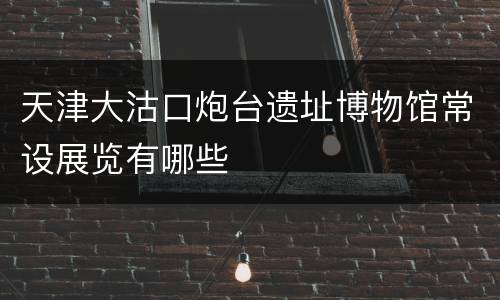 天津大沽口炮台遗址博物馆常设展览有哪些