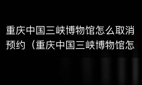 重庆中国三峡博物馆怎么取消预约（重庆中国三峡博物馆怎么取消预约门票）