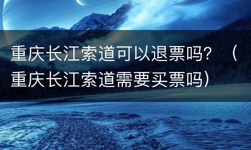 重庆长江索道可以退票吗？（重庆长江索道需要买票吗）