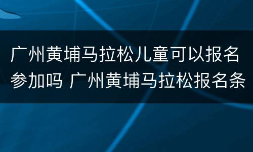 广州黄埔马拉松儿童可以报名参加吗 广州黄埔马拉松报名条件