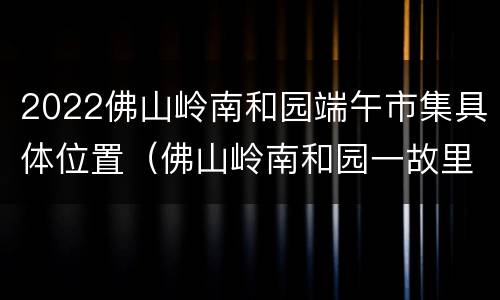 2022佛山岭南和园端午市集具体位置（佛山岭南和园一故里图片）