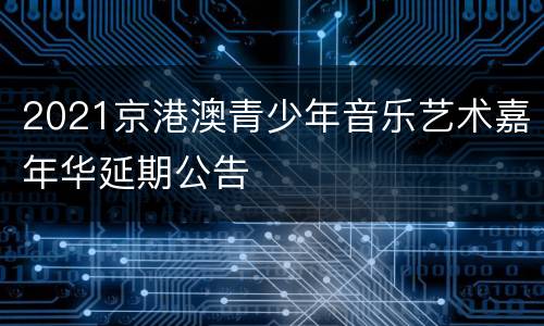 2021京港澳青少年音乐艺术嘉年华延期公告