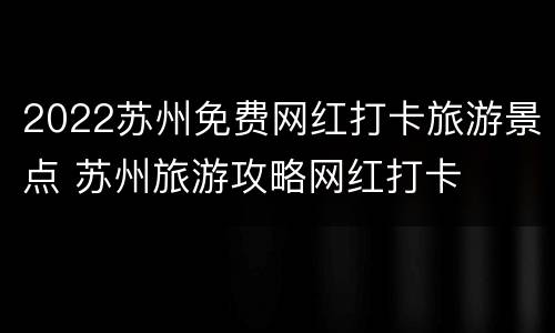 2022苏州免费网红打卡旅游景点 苏州旅游攻略网红打卡