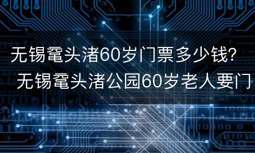 无锡鼋头渚60岁门票多少钱？ 无锡鼋头渚公园60岁老人要门票吗