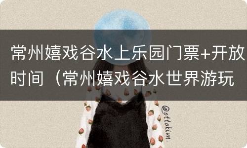 常州嬉戏谷水上乐园门票+开放时间（常州嬉戏谷水世界游玩攻略）