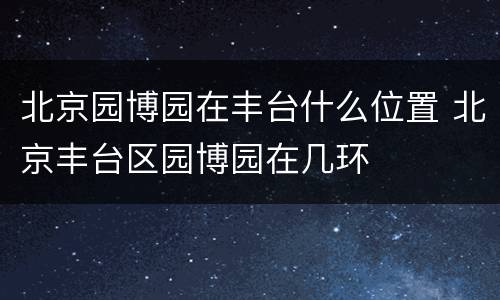 北京园博园在丰台什么位置 北京丰台区园博园在几环