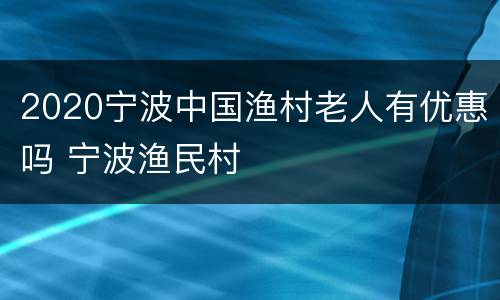 2020宁波中国渔村老人有优惠吗 宁波渔民村