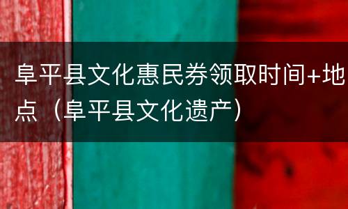 阜平县文化惠民券领取时间+地点（阜平县文化遗产）